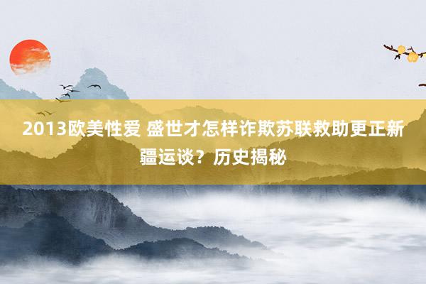 2013欧美性爱 盛世才怎样诈欺苏联救助更正新疆运谈？历史揭秘