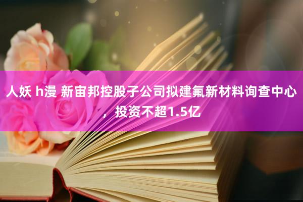 人妖 h漫 新宙邦控股子公司拟建氟新材料询查中心，投资不超1.5亿