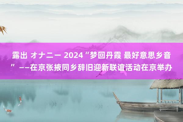 露出 オナニー 2024“梦回丹霞 最好意思乡音” ——在京张掖同乡辞旧迎新联谊活动在京举办