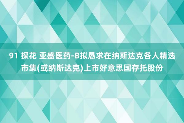 91 探花 亚盛医药-B拟恳求在纳斯达克各人精选市集(或纳斯达克)上市好意思国存托股份