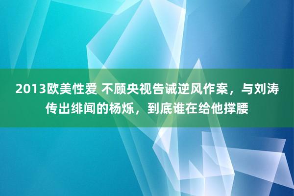 2013欧美性爱 不顾央视告诫逆风作案，与刘涛传出绯闻的杨烁，到底谁在给他撑腰