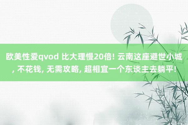 欧美性爱qvod 比大理慢20倍! 云南这座避世小城， 不花钱， 无需攻略， 超相宜一个东谈主去躺平!