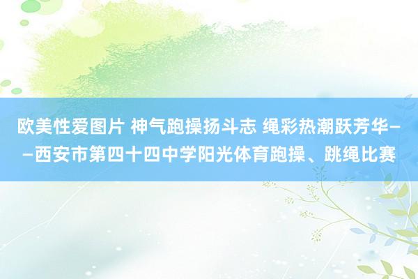 欧美性爱图片 神气跑操扬斗志 绳彩热潮跃芳华——西安市第四十四中学阳光体育跑操、跳绳比赛