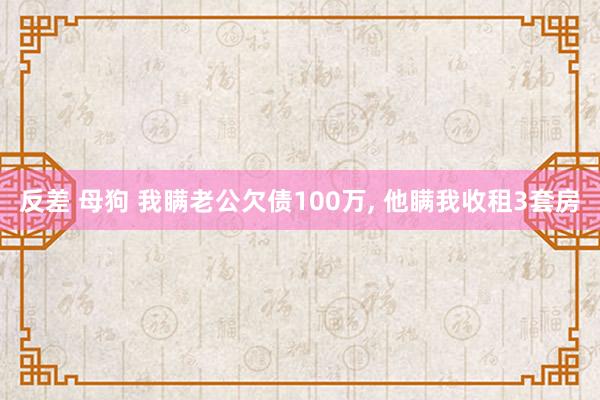 反差 母狗 我瞒老公欠债100万， 他瞒我收租3套房