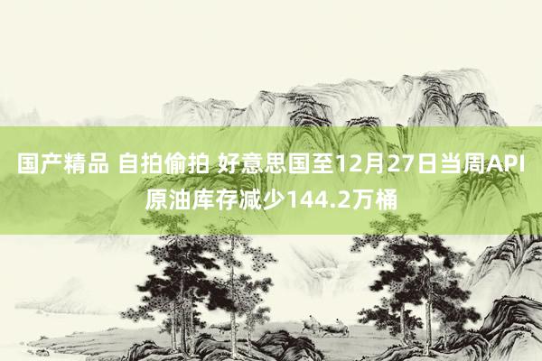 国产精品 自拍偷拍 好意思国至12月27日当周API原油库存减少144.2万桶