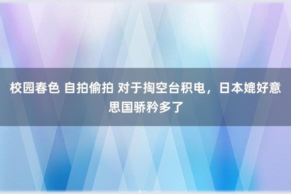 校园春色 自拍偷拍 对于掏空台积电，日本媲好意思国骄矜多了