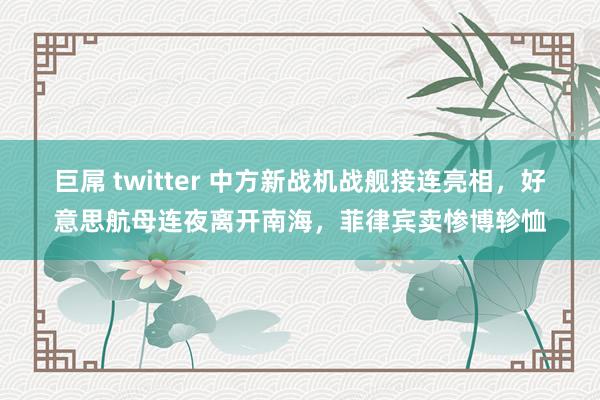 巨屌 twitter 中方新战机战舰接连亮相，好意思航母连夜离开南海，菲律宾卖惨博轸恤