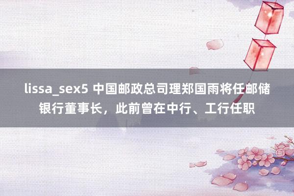 lissa_sex5 中国邮政总司理郑国雨将任邮储银行董事长，此前曾在中行、工行任职