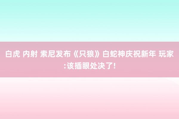 白虎 内射 索尼发布《只狼》白蛇神庆祝新年 玩家:该插眼处决了!