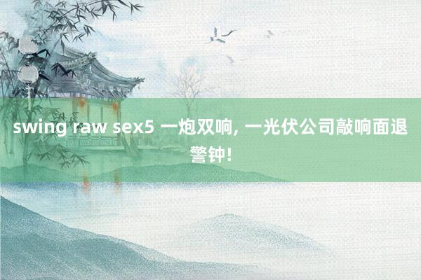 swing raw sex5 一炮双响， 一光伏公司敲响面退警钟!