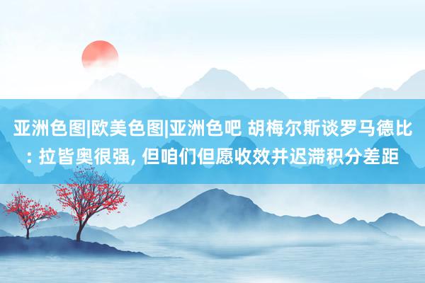 亚洲色图|欧美色图|亚洲色吧 胡梅尔斯谈罗马德比: 拉皆奥很强， 但咱们但愿收效并迟滞积分差距