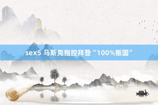 sex5 马斯克指控拜登“100%叛国”