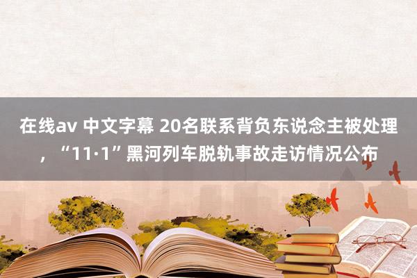 在线av 中文字幕 20名联系背负东说念主被处理，“11·1”黑河列车脱轨事故走访情况公布