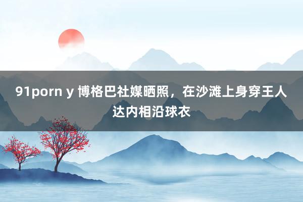 91porn y 博格巴社媒晒照，在沙滩上身穿王人达内相沿球衣