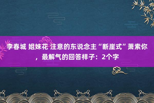 李春城 姐妹花 注意的东说念主“断崖式”萧索你，最解气的回答样子：2个字