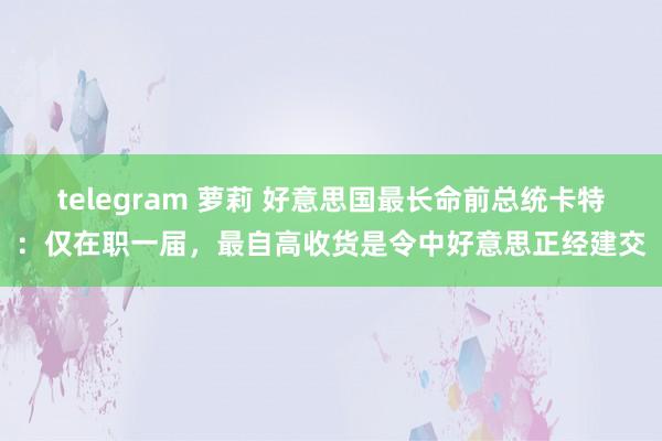 telegram 萝莉 好意思国最长命前总统卡特：仅在职一届，最自高收货是令中好意思正经建交