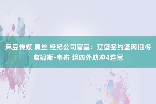 麻豆传媒 黑丝 经纪公司官宣：辽篮签约篮网旧将詹姆斯-韦布 组四外助冲4连冠