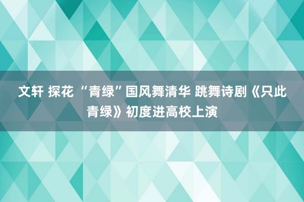 文轩 探花 “青绿”国风舞清华 跳舞诗剧《只此青绿》初度进高校上演