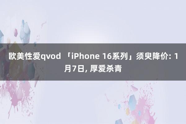 欧美性爱qvod 「iPhone 16系列」须臾降价: 1月7日， 厚爱杀青