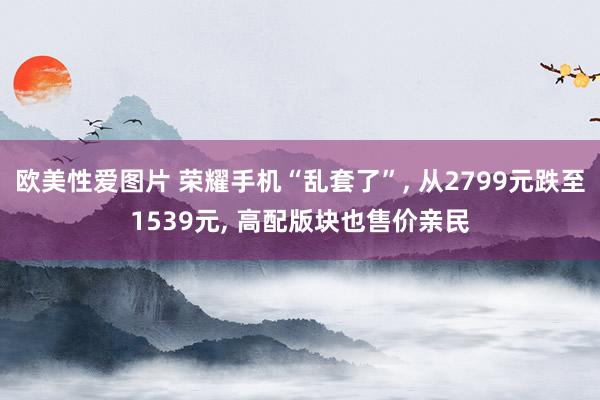 欧美性爱图片 荣耀手机“乱套了”， 从2799元跌至1539元， 高配版块也售价亲民