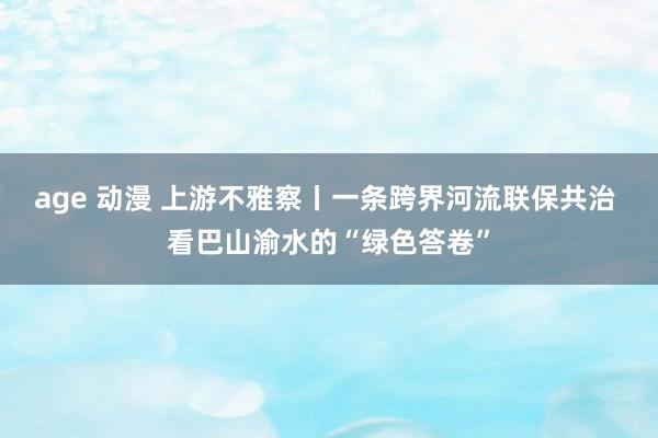 age 动漫 上游不雅察丨一条跨界河流联保共治 看巴山渝水的“绿色答卷”