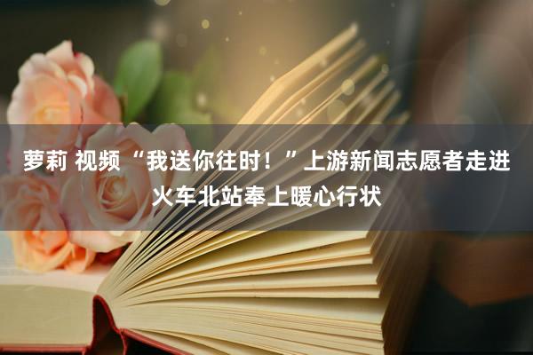 萝莉 视频 “我送你往时！”上游新闻志愿者走进火车北站奉上暖心行状