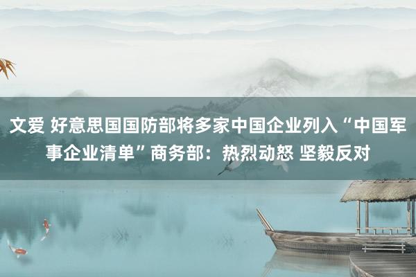 文爱 好意思国国防部将多家中国企业列入“中国军事企业清单”商务部：热烈动怒 坚毅反对