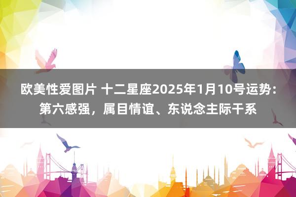 欧美性爱图片 十二星座2025年1月10号运势：第六感强，属目情谊、东说念主际干系