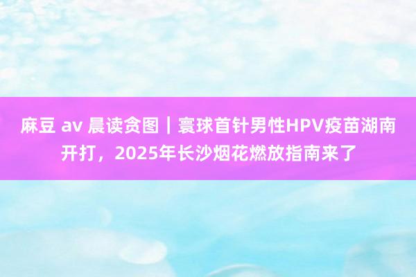 麻豆 av 晨读贪图｜寰球首针男性HPV疫苗湖南开打，2025年长沙烟花燃放指南来了