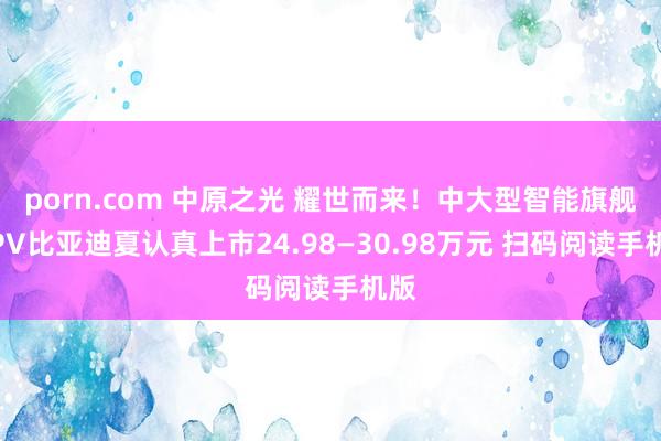 porn.com 中原之光 耀世而来！中大型智能旗舰MPV比亚迪夏认真上市24.98—30.98万元 扫码阅读手机版