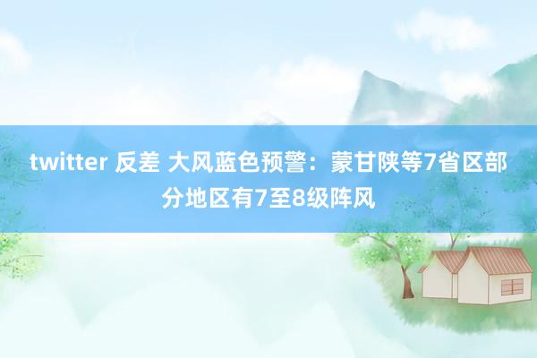 twitter 反差 大风蓝色预警：蒙甘陕等7省区部分地区有7至8级阵风