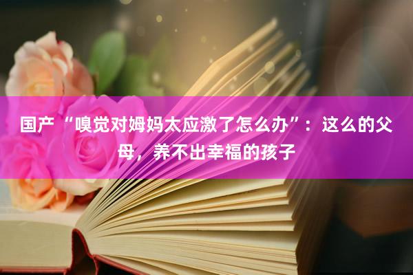 国产 “嗅觉对姆妈太应激了怎么办”：这么的父母，养不出幸福的孩子