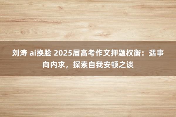 刘涛 ai换脸 2025届高考作文押题权衡：遇事向内求，探索自我安顿之谈