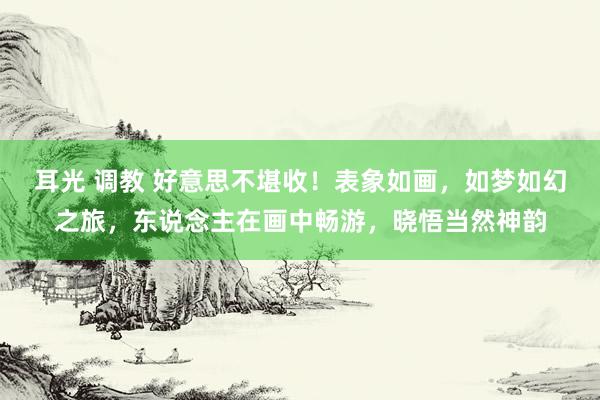 耳光 调教 好意思不堪收！表象如画，如梦如幻之旅，东说念主在画中畅游，晓悟当然神韵