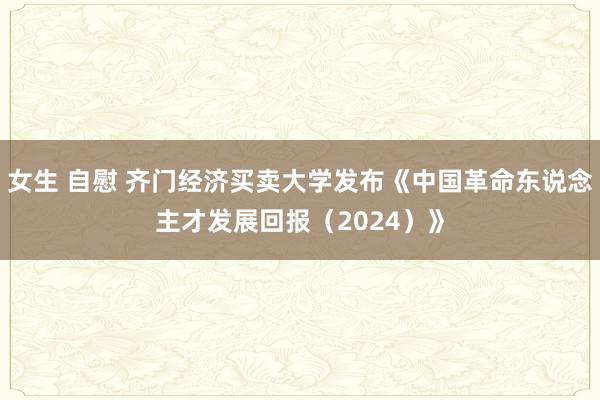 女生 自慰 齐门经济买卖大学发布《中国革命东说念主才发展回报（2024）》