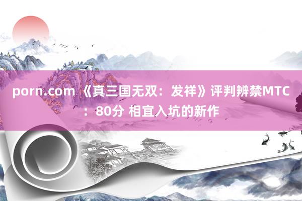 porn.com 《真三国无双：发祥》评判辨禁MTC：80分 相宜入坑的新作