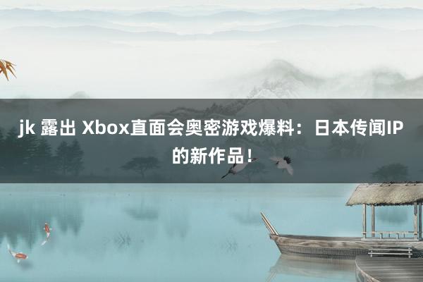 jk 露出 Xbox直面会奥密游戏爆料：日本传闻IP的新作品！