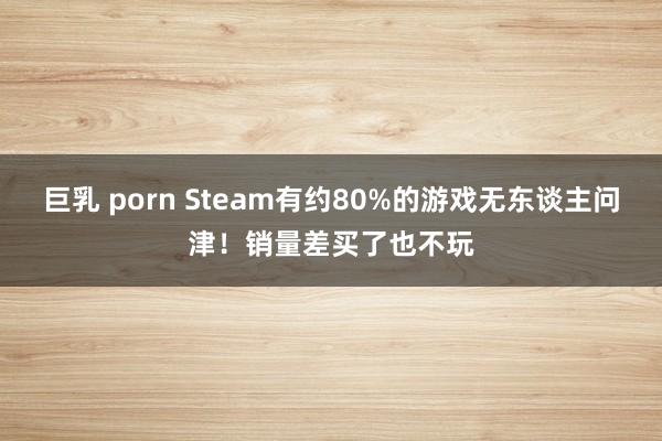 巨乳 porn Steam有约80%的游戏无东谈主问津！销量差买了也不玩