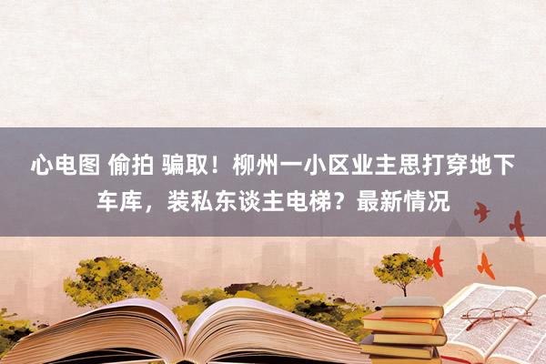 心电图 偷拍 骗取！柳州一小区业主思打穿地下车库，装私东谈主电梯？最新情况