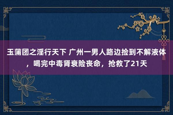 玉蒲团之淫行天下 广州一男人路边捡到不解液体，喝完中毒肾衰险丧命，抢救了21天