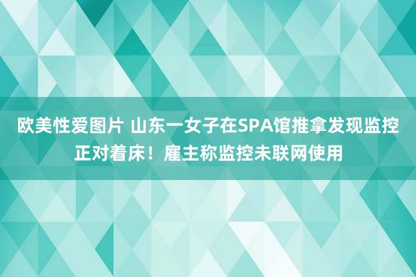 欧美性爱图片 山东一女子在SPA馆推拿发现监控正对着床！雇主称监控未联网使用