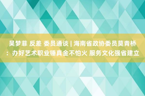 吴梦菲 反差 委员通谈 | 海南省政协委员莫青桥：办好艺术职业锤真金不怕火 服务文化强省建立