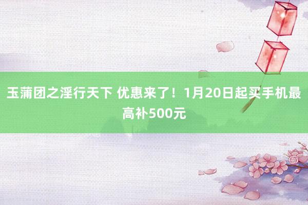 玉蒲团之淫行天下 优惠来了！1月20日起买手机最高补500元