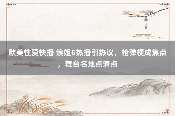 欧美性爱快播 浪姐6热播引热议，枪弹梗成焦点，舞台名地点清点